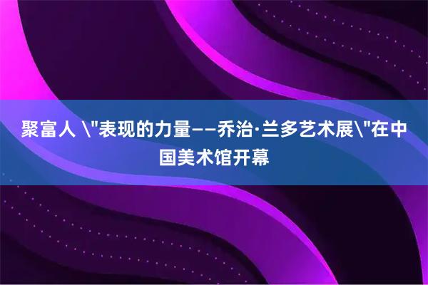 聚富人 ＂表现的力量——乔治·兰多艺术展＂在中国美术馆开幕