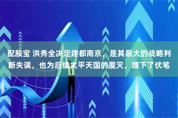 配股宝 洪秀全决定建都南京，是其最大的战略判断失误，也为后续太平天国的覆灭，埋下了伏笔