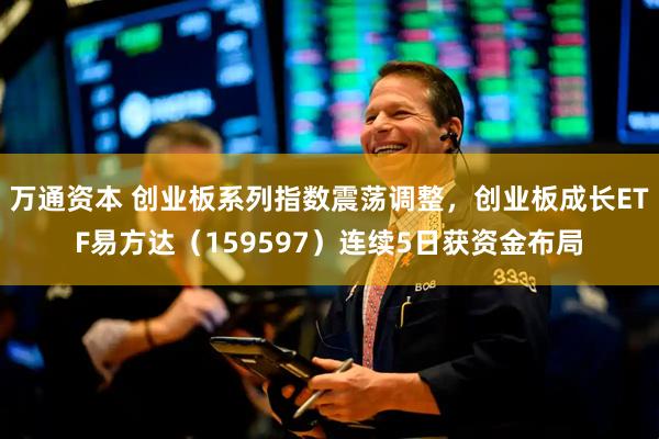 万通资本 创业板系列指数震荡调整，创业板成长ETF易方达（159597）连续5日获资金布局