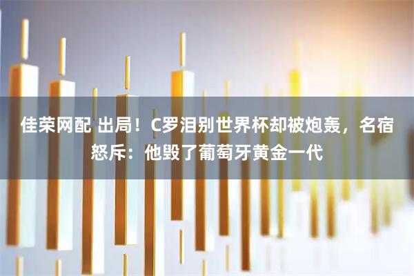 佳荣网配 出局！C罗泪别世界杯却被炮轰，名宿怒斥：他毁了葡萄牙黄金一代