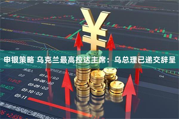 申银策略 乌克兰最高拉达主席：乌总理已递交辞呈