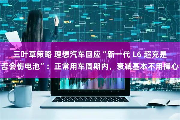 三叶草策略 理想汽车回应“新一代 L6 超充是否会伤电池”：正常用车周期内，衰减基本不用操心