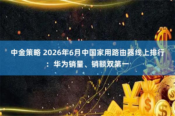 中金策略 2026年6月中国家用路由器线上排行：华为销量、销额双第一