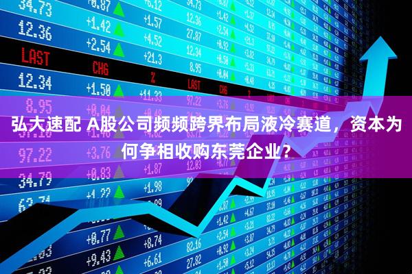 弘大速配 A股公司频频跨界布局液冷赛道，资本为何争相收购东莞企业？