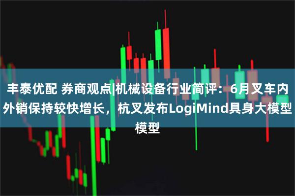 丰泰优配 券商观点|机械设备行业简评：6月叉车内外销保持较快增长，杭叉发布LogiMind具身大模型