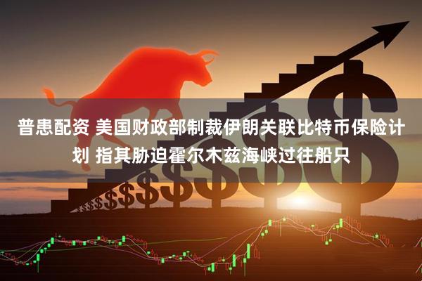 普患配资 美国财政部制裁伊朗关联比特币保险计划 指其胁迫霍尔木兹海峡过往船只