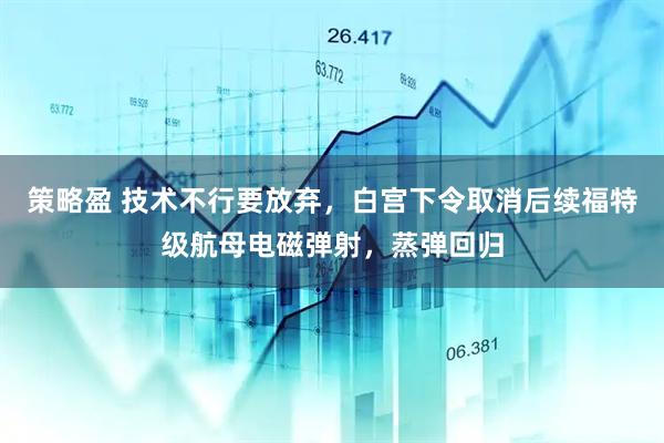 策略盈 技术不行要放弃，白宫下令取消后续福特级航母电磁弹射，蒸弹回归